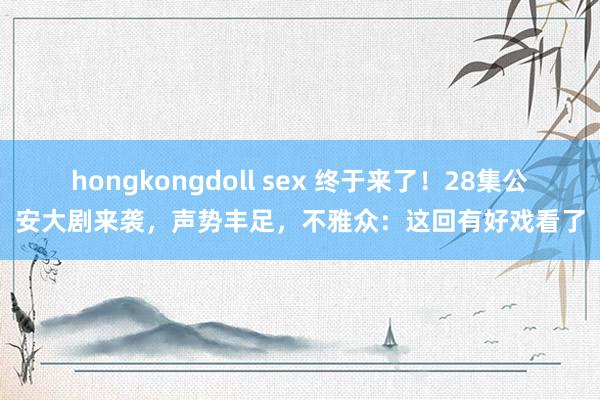 hongkongdoll sex 终于来了！28集公安大剧来袭，声势丰足，不雅众：这回有好戏看了