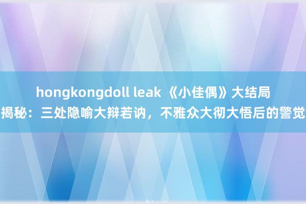 hongkongdoll leak 《小佳偶》大结局揭秘：三处隐喻大辩若讷，不雅众大彻大悟后的警觉