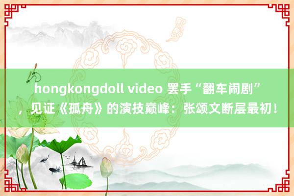 hongkongdoll video 罢手“翻车闹剧”，见证《孤舟》的演技巅峰：张颂文断层最初！