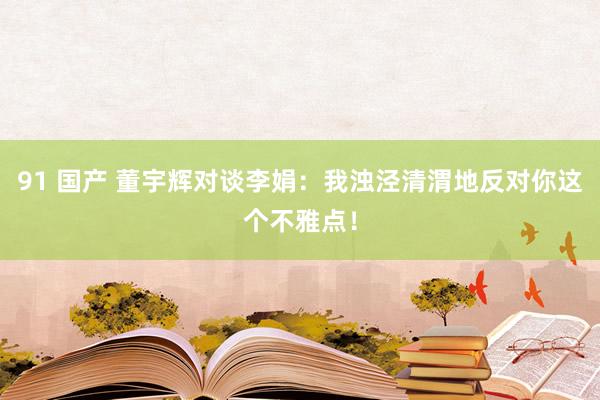 91 国产 董宇辉对谈李娟：我浊泾清渭地反对你这个不雅点！