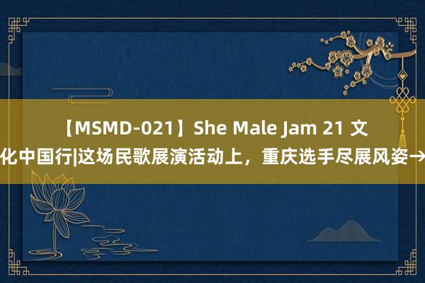 【MSMD-021】She Male Jam 21 文化中国行|这场民歌展演活动上，重庆选手尽展风姿→