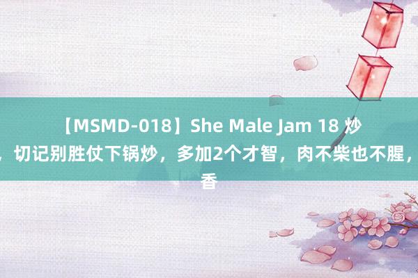 【MSMD-018】She Male Jam 18 炒肉时，切记别胜仗下锅炒，多加2个才智，肉不柴也不腥，真香