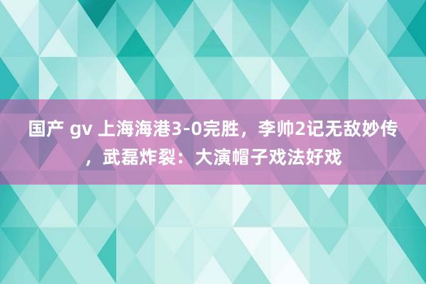 国产 gv 上海海港3-0完胜，李帅2记无敌妙传，武磊炸裂：大演帽子戏法好戏