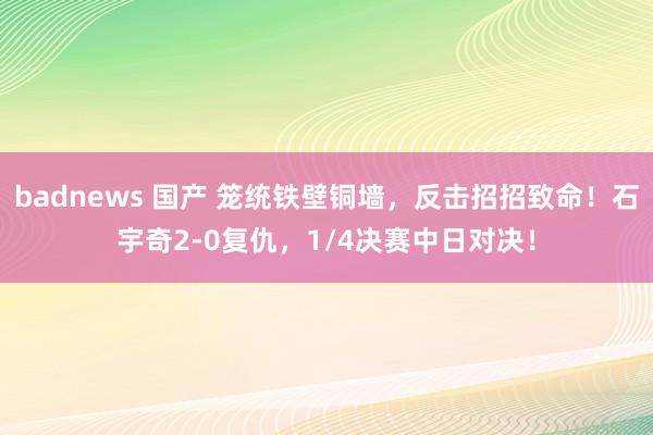 badnews 国产 笼统铁壁铜墙，反击招招致命！石宇奇2-0复仇，1/4决赛中日对决！