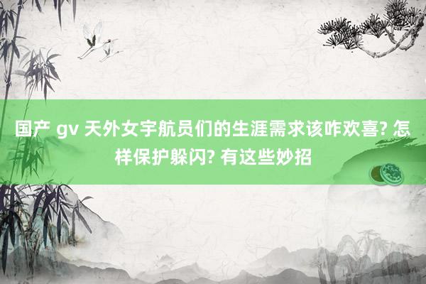 国产 gv 天外女宇航员们的生涯需求该咋欢喜? 怎样保护躲闪? 有这些妙招