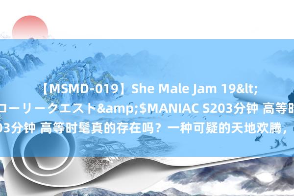 【MSMD-019】She Male Jam 19</a>2008-08-04グローリークエスト&$MANIAC S203分钟 高等时髦真的存在吗？一种可疑的天地欢腾，八成已给出谜底