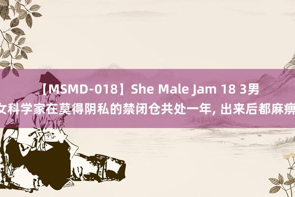 【MSMD-018】She Male Jam 18 3男3女科学家在莫得阴私的禁闭仓共处一年， 出来后都麻痹了