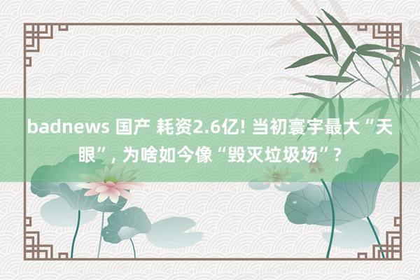 badnews 国产 耗资2.6亿! 当初寰宇最大“天眼”， 为啥如今像“毁灭垃圾场”?