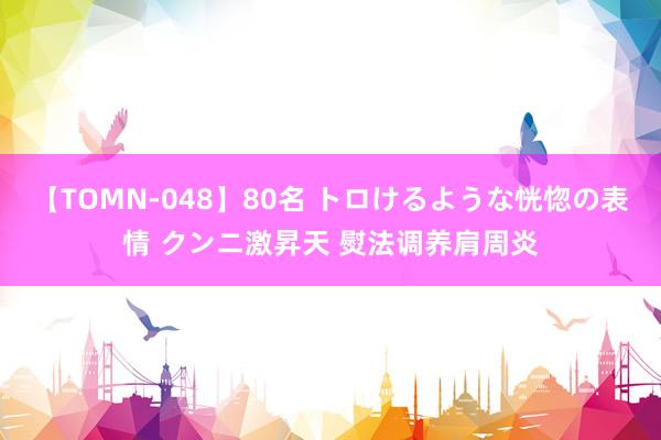 【TOMN-048】80名 トロけるような恍惚の表情 クンニ激昇天 熨法调养肩周炎