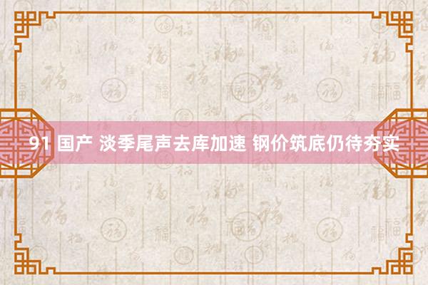 91 国产 淡季尾声去库加速 钢价筑底仍待夯实