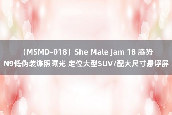 【MSMD-018】She Male Jam 18 腾势N9低伪装谍照曝光 定位大型SUV/配大尺寸悬浮屏