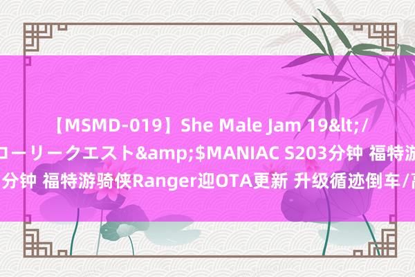 【MSMD-019】She Male Jam 19</a>2008-08-04グローリークエスト&$MANIAC S203分钟 福特游骑侠Ranger迎OTA更新 升级循迹倒车/高精舆图导航等