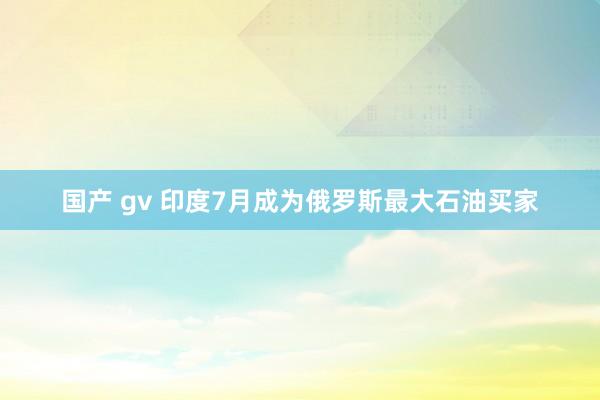 国产 gv 印度7月成为俄罗斯最大石油买家