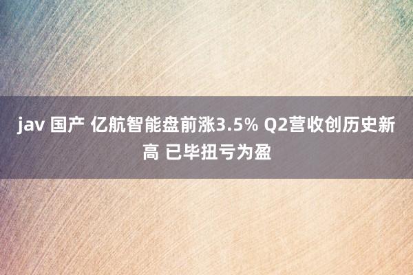 jav 国产 亿航智能盘前涨3.5% Q2营收创历史新高 已毕扭亏为盈