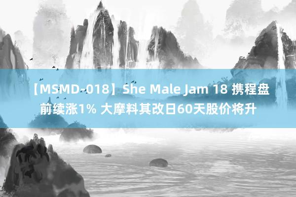 【MSMD-018】She Male Jam 18 携程盘前续涨1% 大摩料其改日60天股价将升