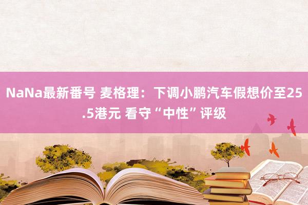 NaNa最新番号 麦格理：下调小鹏汽车假想价至25.5港元 看守“中性”评级