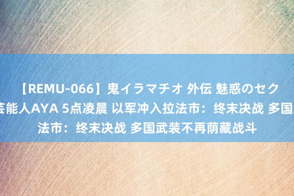 【REMU-066】鬼イラマチオ 外伝 魅惑のセクシーイラマチオ 芸能人AYA 5点凌晨 以军冲入拉法市：终末决战 多国武装不再荫藏战斗