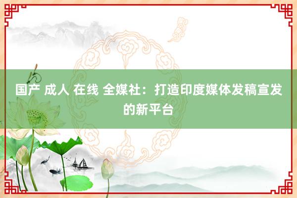 国产 成人 在线 全媒社：打造印度媒体发稿宣发的新平台