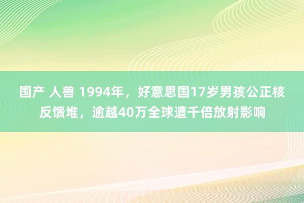 国产 人兽 1994年，好意思国17岁男孩公正核反馈堆，逾越40万全球遭千倍放射影响