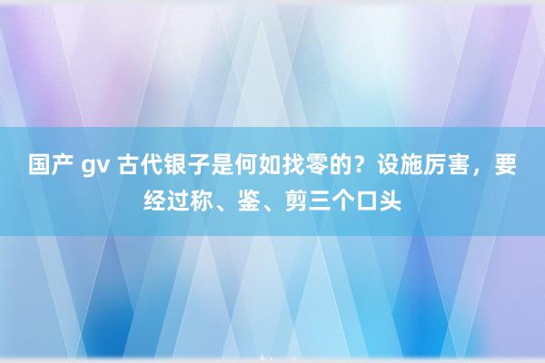 国产 gv 古代银子是何如找零的？设施厉害，要经过称、鉴、剪三个口头