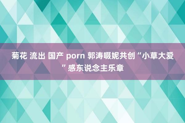 菊花 流出 国产 porn 郭涛啜妮共创“小草大爱”感东说念主乐章