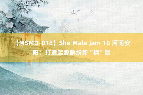 【MSMD-018】She Male Jam 18 河南安阳：打造起源解纷新“枫”景