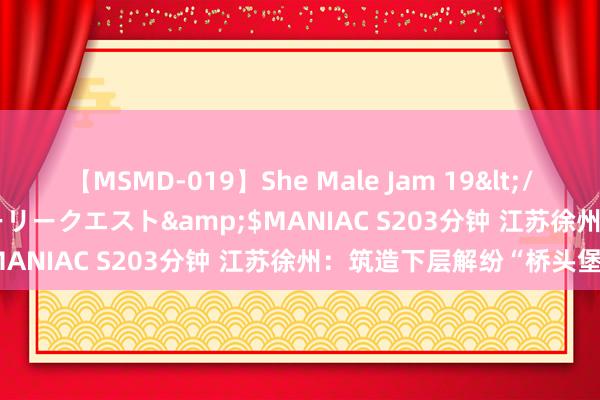 【MSMD-019】She Male Jam 19</a>2008-08-04グローリークエスト&$MANIAC S203分钟 江苏徐州：筑造下层解纷“桥头堡”