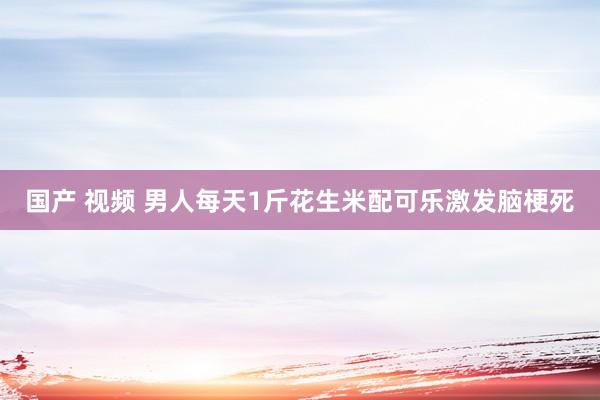 国产 视频 男人每天1斤花生米配可乐激发脑梗死