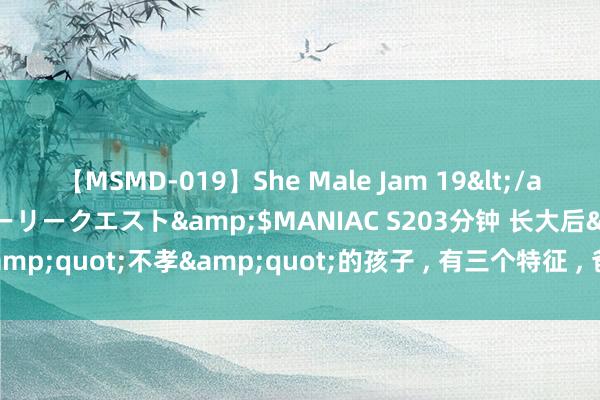 【MSMD-019】She Male Jam 19</a>2008-08-04グローリークエスト&$MANIAC S203分钟 长大后&quot;不孝&quot;的孩子 ， 有三个特征 ， 爸妈总以为孩子懂事又贤慧