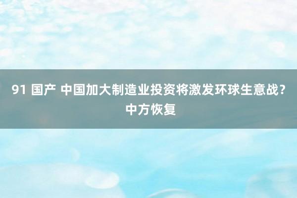 91 国产 中国加大制造业投资将激发环球生意战？ 中方恢复