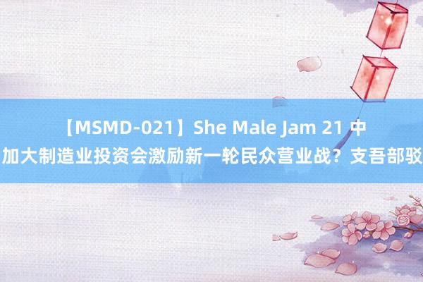 【MSMD-021】She Male Jam 21 中国加大制造业投资会激励新一轮民众营业战？支吾部驳斥