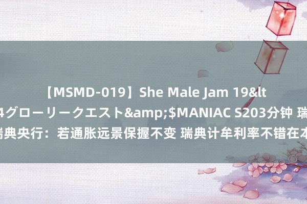 【MSMD-019】She Male Jam 19</a>2008-08-04グローリークエスト&$MANIAC S203分钟 瑞典央行：若通胀远景保握不变 瑞典计牟利率不错在本年下半年再下调两次至三次