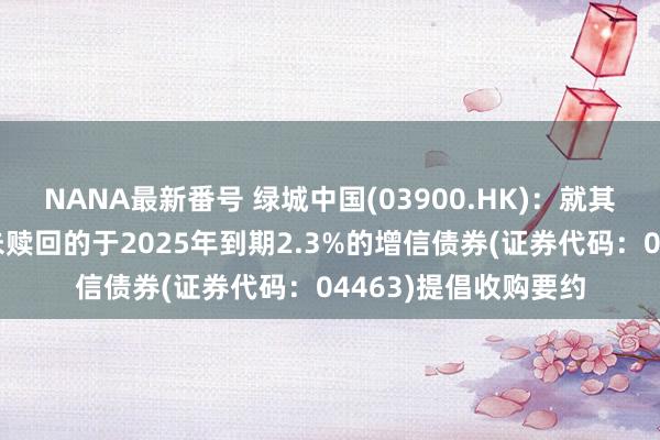 NANA最新番号 绿城中国(03900.HK)：就其任何及通盘刊行且未赎回的于2025年到期2.3%的增信债券(证券代码：04463)提倡收购要约