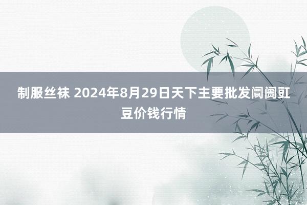 制服丝袜 2024年8月29日天下主要批发阛阓豇豆价钱行情