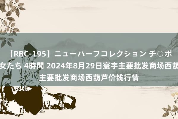 【RBC-195】ニューハーフコレクション チ○ポの生えた乙女たち 4時間 2024年8月29日寰宇主要批发商场西葫芦价钱行情