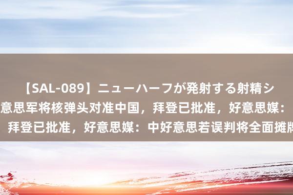 【SAL-089】ニューハーフが発射する射精シーンがあるセックス6 好意思军将核弹头对准中国，拜登已批准，好意思媒：中好意思若误判将全面摊牌