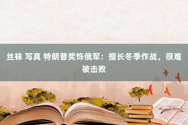 丝袜 写真 特朗普奖饰俄军：擅长冬季作战，很难被击败