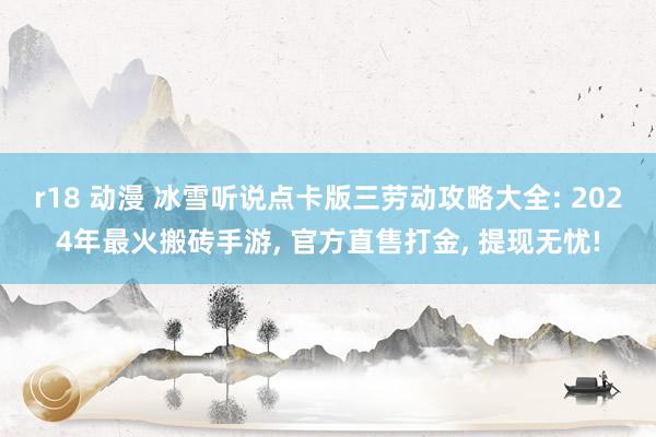 r18 动漫 冰雪听说点卡版三劳动攻略大全: 2024年最火搬砖手游， 官方直售打金， 提现无忧!