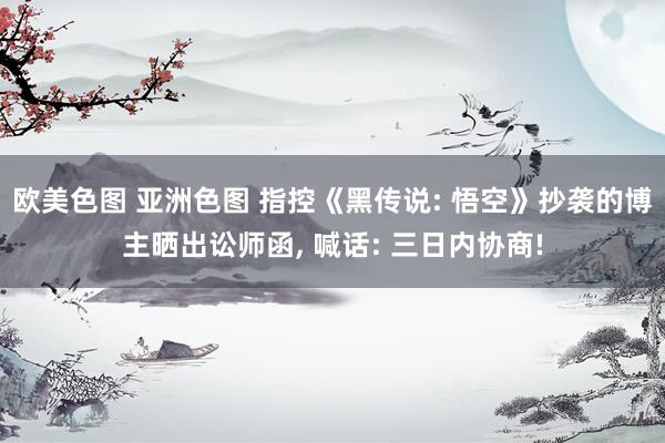 欧美色图 亚洲色图 指控《黑传说: 悟空》抄袭的博主晒出讼师函， 喊话: 三日内协商!