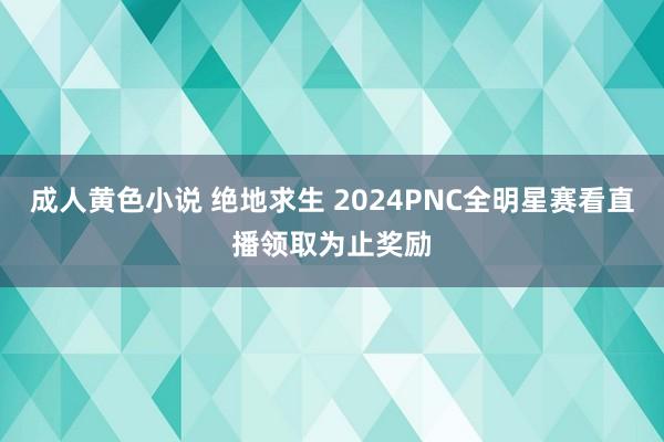 成人黄色小说 绝地求生 2024PNC全明星赛看直播领取为止奖励