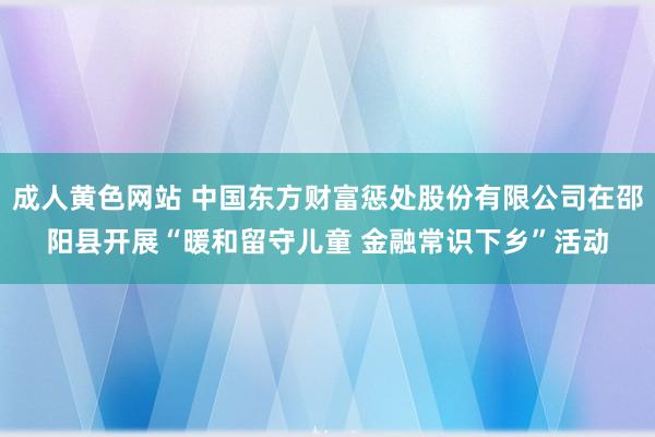 成人黄色网站 中国东方财富惩处股份有限公司在邵阳县开展“暖和留守儿童 金融常识下乡”活动