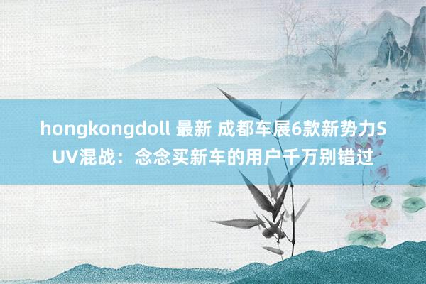 hongkongdoll 最新 成都车展6款新势力SUV混战：念念买新车的用户千万别错过