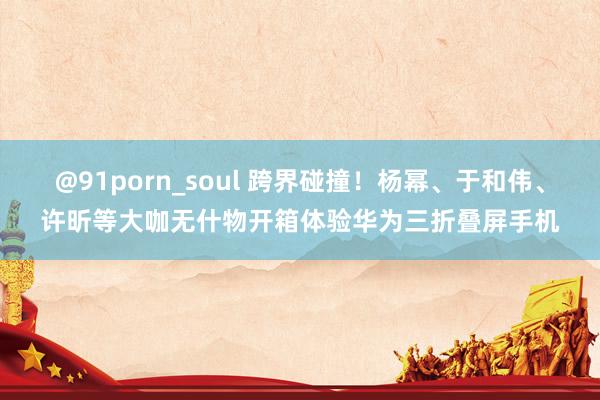 @91porn_soul 跨界碰撞！杨幂、于和伟、许昕等大咖无什物开箱体验华为三折叠屏手机