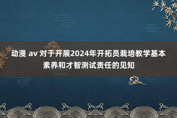 动漫 av 对于开展2024年开拓员栽培教学基本素养和才智测试责任的见知