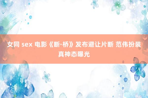 女同 sex 电影《断·桥》发布避让片断 范伟扮装真神态曝光