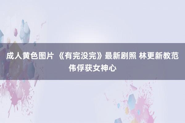 成人黄色图片 《有完没完》最新剧照 林更新教范伟俘获女神心