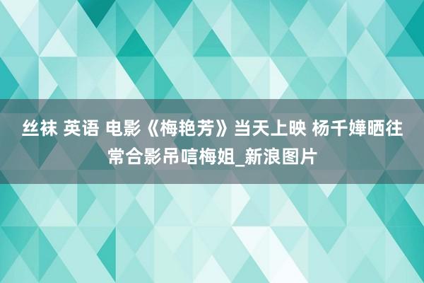 丝袜 英语 电影《梅艳芳》当天上映 杨千嬅晒往常合影吊唁梅姐_新浪图片