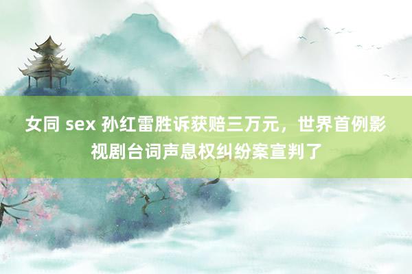 女同 sex 孙红雷胜诉获赔三万元，世界首例影视剧台词声息权纠纷案宣判了