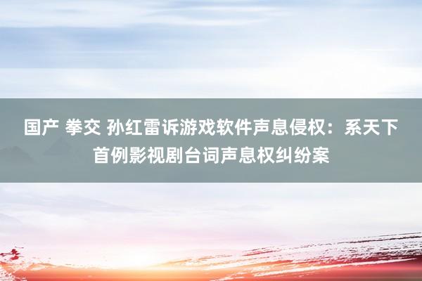 国产 拳交 孙红雷诉游戏软件声息侵权：系天下首例影视剧台词声息权纠纷案