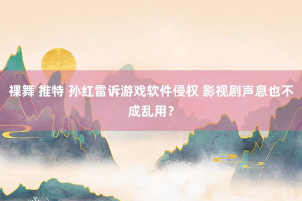 裸舞 推特 孙红雷诉游戏软件侵权 影视剧声息也不成乱用？